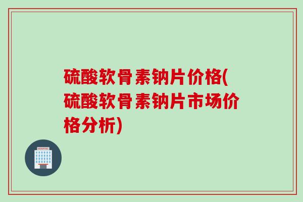 硫酸软骨素钠片价格(硫酸软骨素钠片市场价格分析)