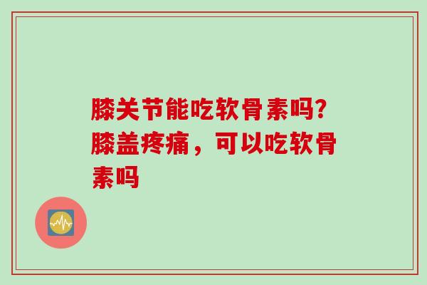 膝关节能吃软骨素吗？膝盖疼痛，可以吃软骨素吗