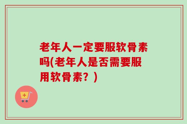老年人一定要服软骨素吗(老年人是否需要服用软骨素？)