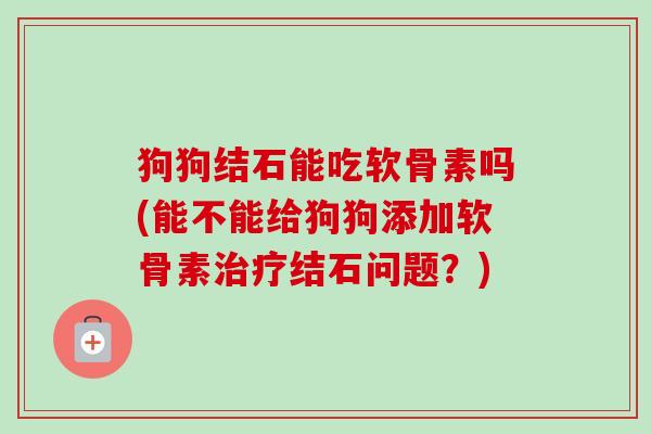 狗狗结石能吃软骨素吗(能不能给狗狗添加软骨素治疗结石问题？)