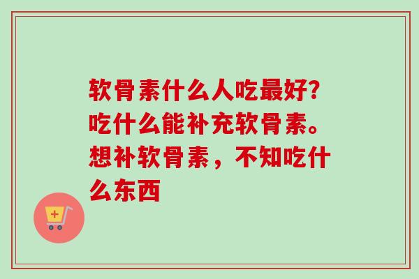 软骨素什么人吃好？吃什么能补充软骨素。想补软骨素，不知吃什么东西