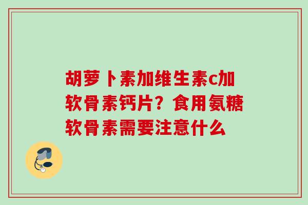 胡萝卜素加维生素c加软骨素钙片？食用氨糖软骨素需要注意什么