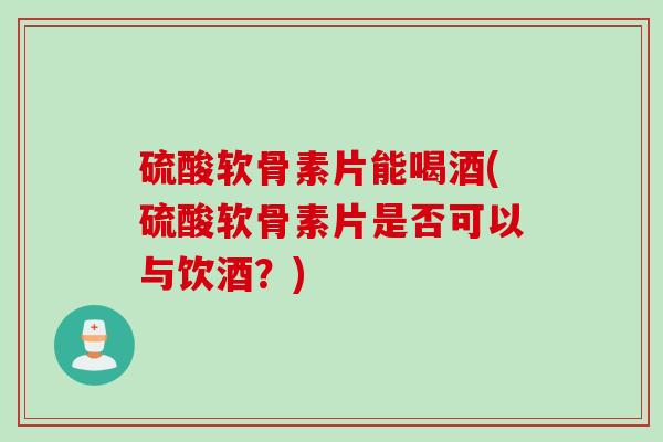 硫酸软骨素片能喝酒(硫酸软骨素片是否可以与饮酒？)