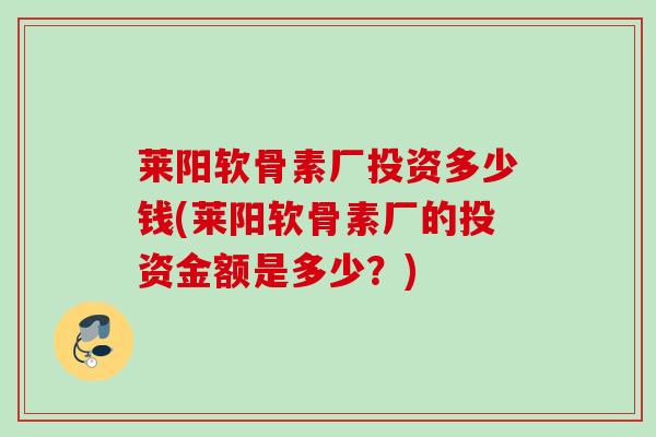 莱阳软骨素厂投资多少钱(莱阳软骨素厂的投资金额是多少？)