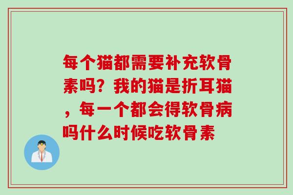 每个猫都需要补充软骨素吗？我的猫是折耳猫，每一个都会得软骨病吗什么时候吃软骨素