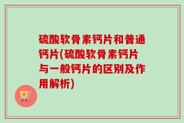 硫酸软骨素钙片和普通钙片(硫酸软骨素钙片与一般钙片的区别及作用解析)
