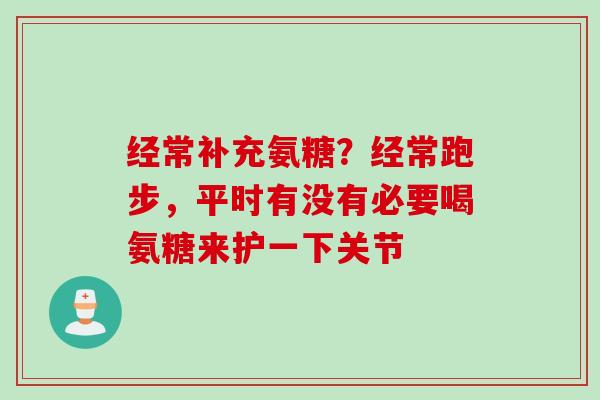 经常补充氨糖？经常跑步，平时有没有必要喝氨糖来护一下关节