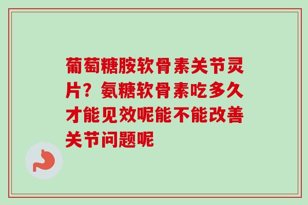 葡萄糖胺软骨素关节灵片？氨糖软骨素吃多久才能见效呢能不能改善关节问题呢