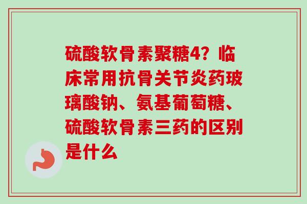 硫酸软骨素聚糖4？临床常用抗骨药玻璃酸钠、氨基葡萄糖、硫酸软骨素三药的区别是什么