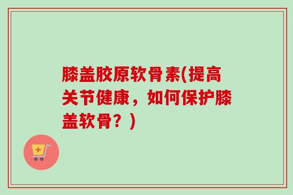 膝盖胶原软骨素(提高关节健康，如何保护膝盖软骨？)
