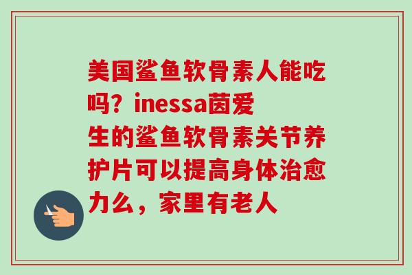 美国鲨鱼软骨素人能吃吗？inessa茵爱生的鲨鱼软骨素关节养护片可以提高身体治愈力么，家里有老人