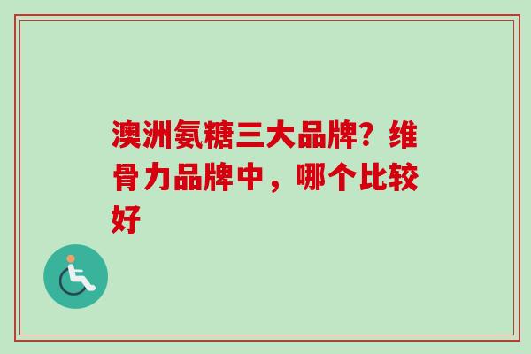 澳洲氨糖三大品牌？维骨力品牌中，哪个比较好