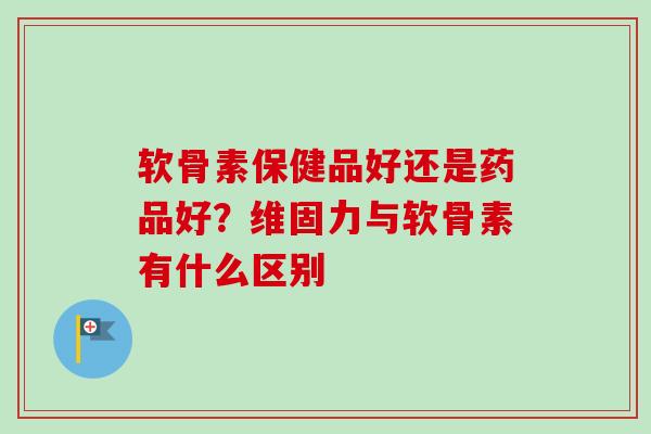 软骨素保健品好还是药品好？维固力与软骨素有什么区别