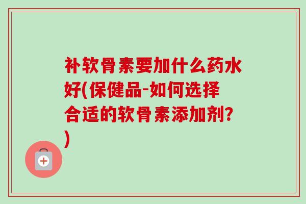 补软骨素要加什么药水好(保健品-如何选择合适的软骨素添加剂？)