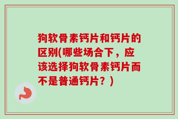 狗软骨素钙片和钙片的区别(哪些场合下，应该选择狗软骨素钙片而不是普通钙片？)