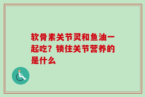 软骨素关节灵和鱼油一起吃？锁住关节营养的是什么