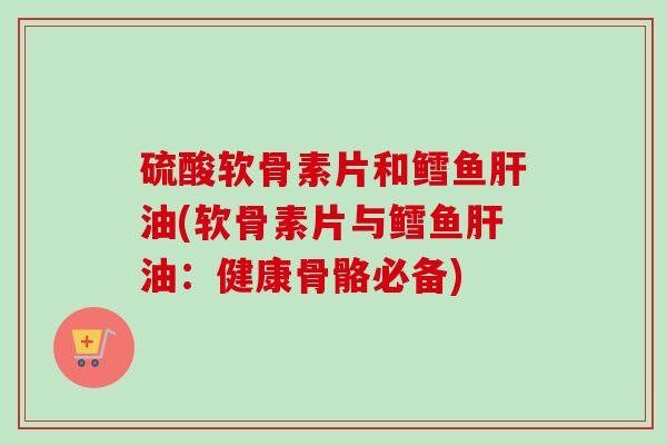 硫酸软骨素片和鳕鱼肝油(软骨素片与鳕鱼肝油：健康骨骼必备)