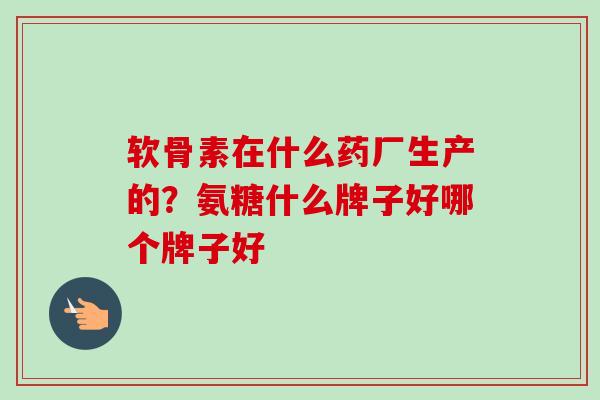 软骨素在什么药厂生产的？氨糖什么牌子好哪个牌子好
