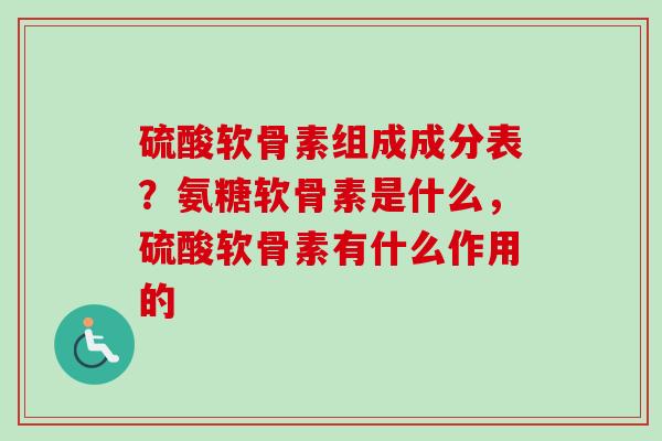 硫酸软骨素组成成分表？氨糖软骨素是什么，硫酸软骨素有什么作用的