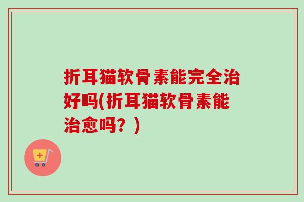 折耳猫软骨素能完全治好吗(折耳猫软骨素能治愈吗？)