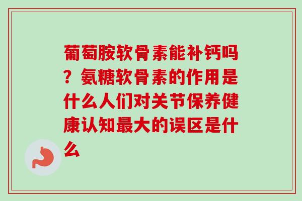 葡萄胺软骨素能补钙吗？氨糖软骨素的作用是什么人们对关节保养健康认知大的误区是什么