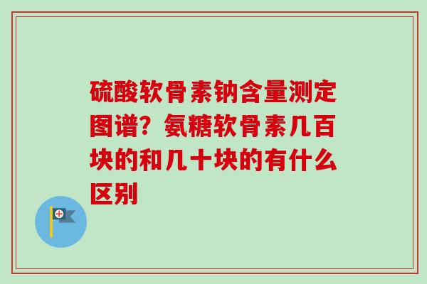 硫酸软骨素钠含量测定图谱？氨糖软骨素几百块的和几十块的有什么区别