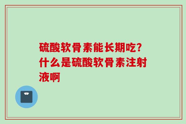硫酸软骨素能长期吃？什么是硫酸软骨素注射液啊
