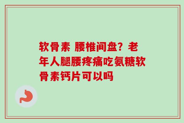 软骨素 腰椎间盘？老年人腿腰疼痛吃氨糖软骨素钙片可以吗