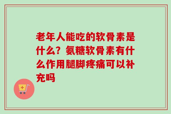 老年人能吃的软骨素是什么？氨糖软骨素有什么作用腿脚疼痛可以补充吗