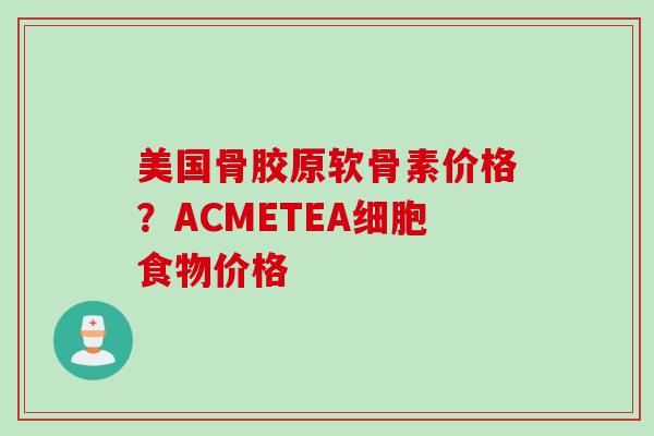 美国骨胶原软骨素价格？ACMETEA细胞食物价格