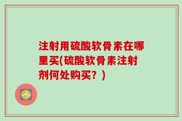 注射用硫酸软骨素在哪里买(硫酸软骨素注射剂何处购买？)