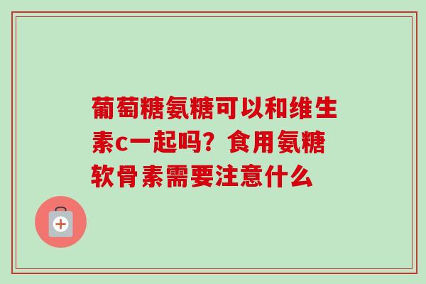 葡萄糖氨糖可以和维生素c一起吗？食用氨糖软骨素需要注意什么