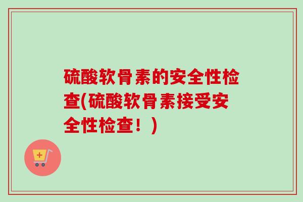 硫酸软骨素的安全性检查(硫酸软骨素接受安全性检查！)