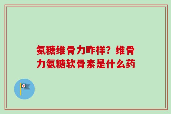 氨糖维骨力咋样？维骨力氨糖软骨素是什么药