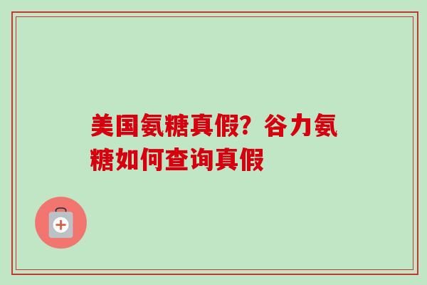 美国氨糖真假？谷力氨糖如何查询真假