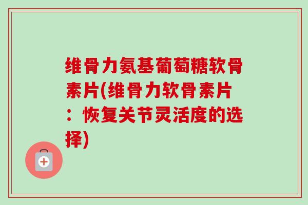 维骨力氨基葡萄糖软骨素片(维骨力软骨素片：恢复关节灵活度的选择)