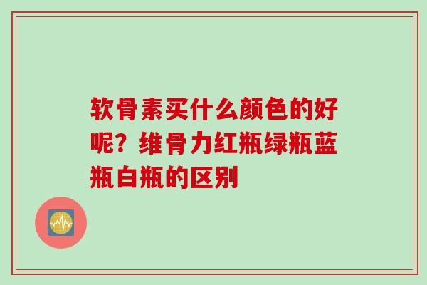 软骨素买什么颜色的好呢？维骨力红瓶绿瓶蓝瓶白瓶的区别