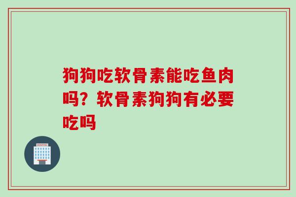 狗狗吃软骨素能吃鱼肉吗？软骨素狗狗有必要吃吗