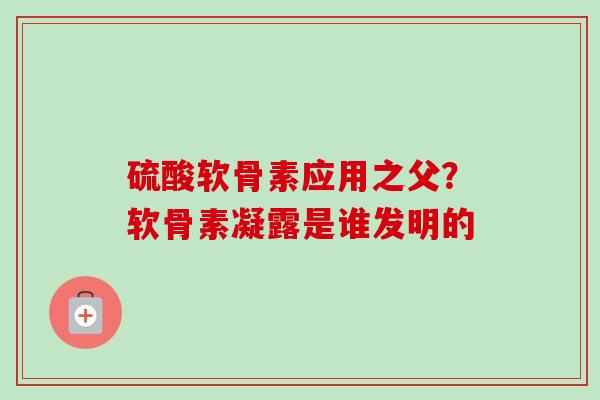 硫酸软骨素应用之父？软骨素凝露是谁发明的
