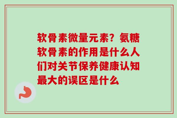 软骨素微量元素？氨糖软骨素的作用是什么人们对关节保养健康认知最大的误区是什么