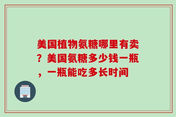 美国植物氨糖哪里有卖？美国氨糖多少钱一瓶，一瓶能吃多长时间