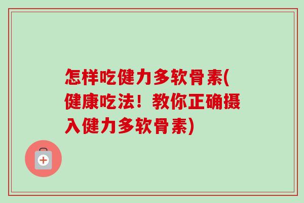 怎样吃健力多软骨素(健康吃法！教你正确摄入健力多软骨素)