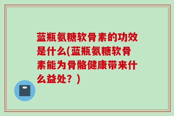 蓝瓶氨糖软骨素的功效是什么(蓝瓶氨糖软骨素能为骨骼健康带来什么益处？)
