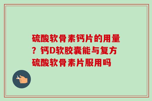 硫酸软骨素钙片的用量？钙D软胶囊能与复方硫酸软骨素片服用吗