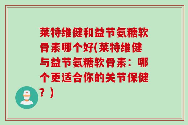 莱特维健和益节氨糖软骨素哪个好(莱特维健与益节氨糖软骨素：哪个更适合你的关节保健？)