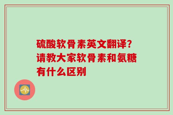 硫酸软骨素英文翻译？请教大家软骨素和氨糖有什么区别