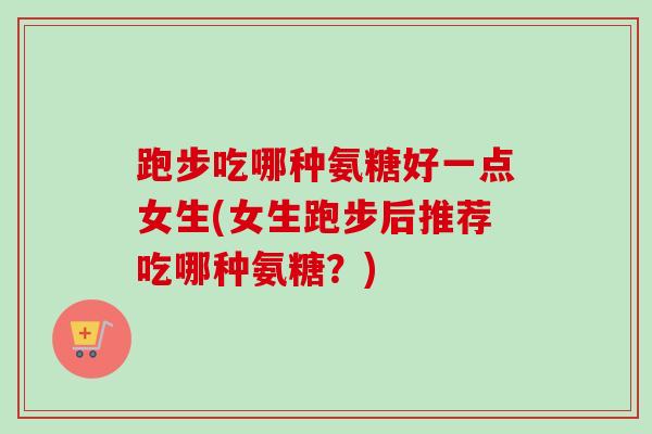 跑步吃哪种氨糖好一点女生(女生跑步后推荐吃哪种氨糖？)