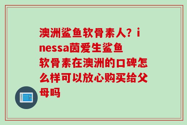 澳洲鲨鱼软骨素人？inessa茵爱生鲨鱼软骨素在澳洲的口碑怎么样可以放心购买给父母吗