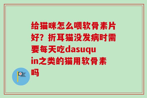 给猫咪怎么喂软骨素片好？折耳猫没发病时需要每天吃dasuquin之类的猫用软骨素吗