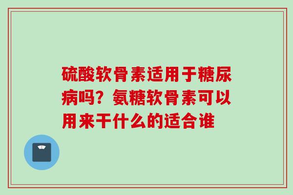 硫酸软骨素适用于糖尿病吗？氨糖软骨素可以用来干什么的适合谁